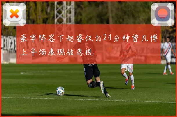 豪华阵容下赵睿仅打24分钟曾凡博上半场表现被忽视