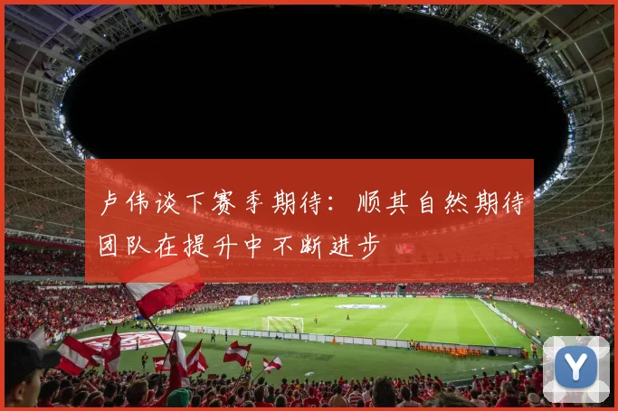 卢伟谈下赛季期待：顺其自然期待团队在提升中不断进步
