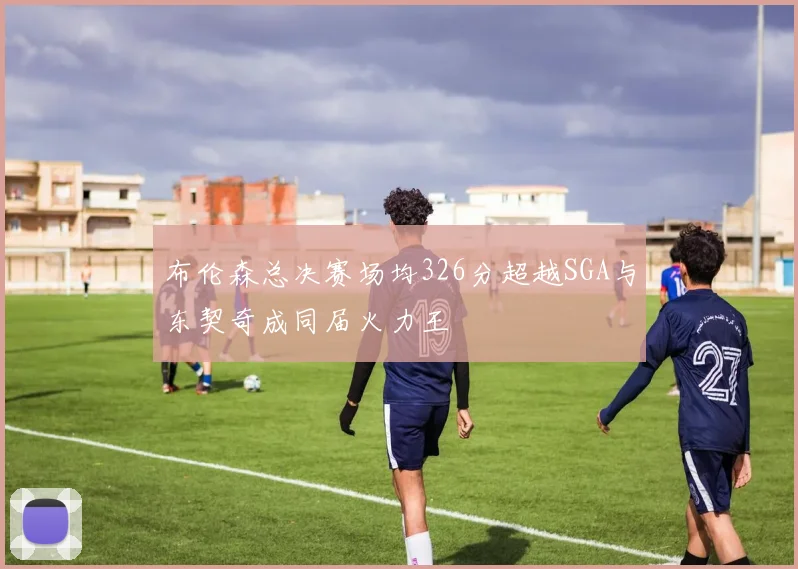 布伦森总决赛场均326分超越SGA与东契奇成同届火力王