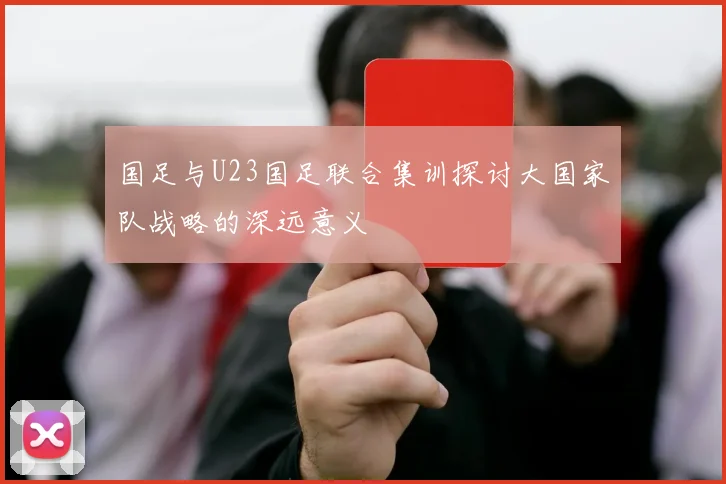 国足与U23国足联合集训探讨大国家队战略的深远意义