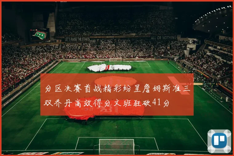 分区决赛首战精彩纷呈詹姆斯准三双乔丹高效得分文班狂砍41分