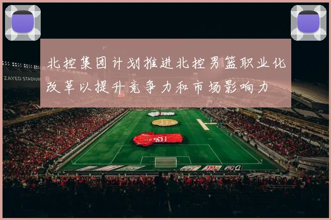 北控集团计划推进北控男篮职业化改革以提升竞争力和市场影响力