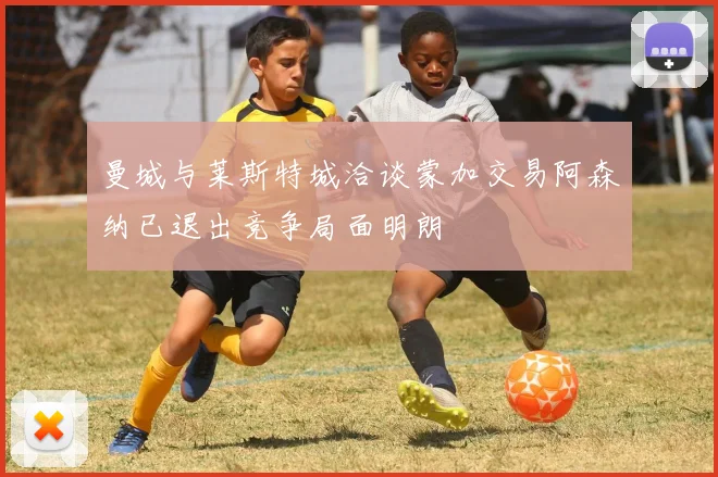 曼城与莱斯特城洽谈蒙加交易阿森纳已退出竞争局面明朗