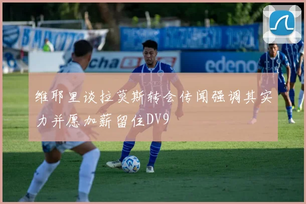 维耶里谈拉莫斯转会传闻强调其实力并愿加薪留住DV9