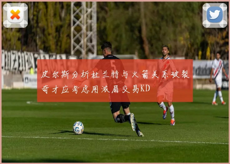 皮尔斯分析杜兰特与火箭关系破裂奇才应考虑用浓眉交易KD