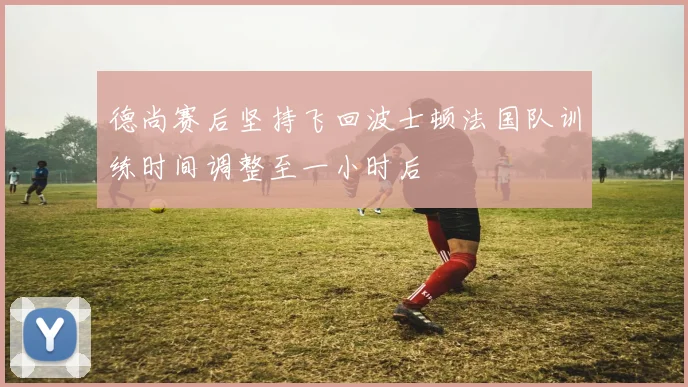 德尚赛后坚持飞回波士顿法国队训练时间调整至一小时后
