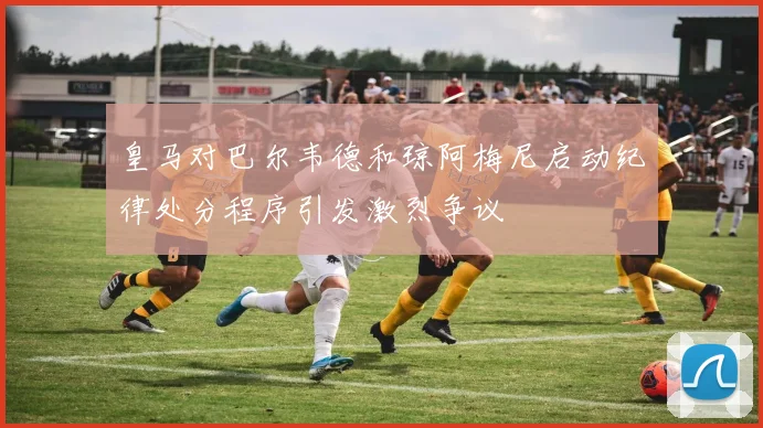 皇马对巴尔韦德和琼阿梅尼启动纪律处分程序引发激烈争议