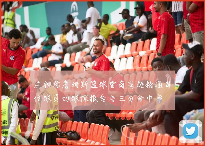 庄神称詹姆斯篮球智商高超精通每位球员的球探报告与三分命中率