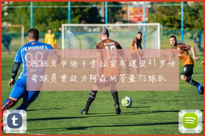 西班牙中场卡索拉宣布退役41岁传奇球员曾效力阿森纳等豪门球队