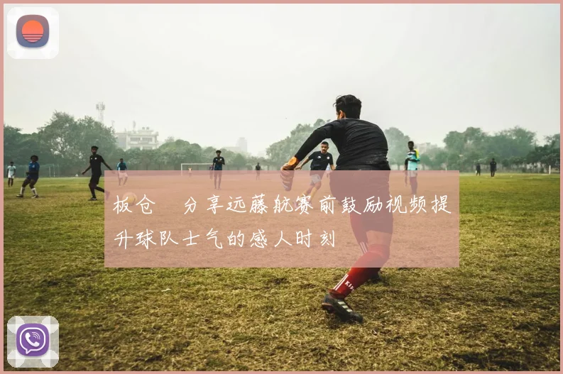 板仓滉分享远藤航赛前鼓励视频提升球队士气的感人时刻