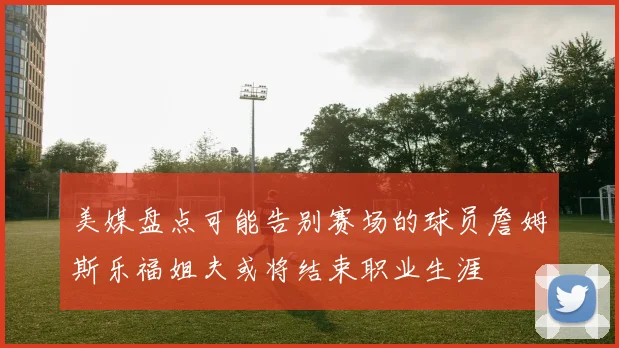 美媒盘点可能告别赛场的球员詹姆斯乐福姐夫或将结束职业生涯