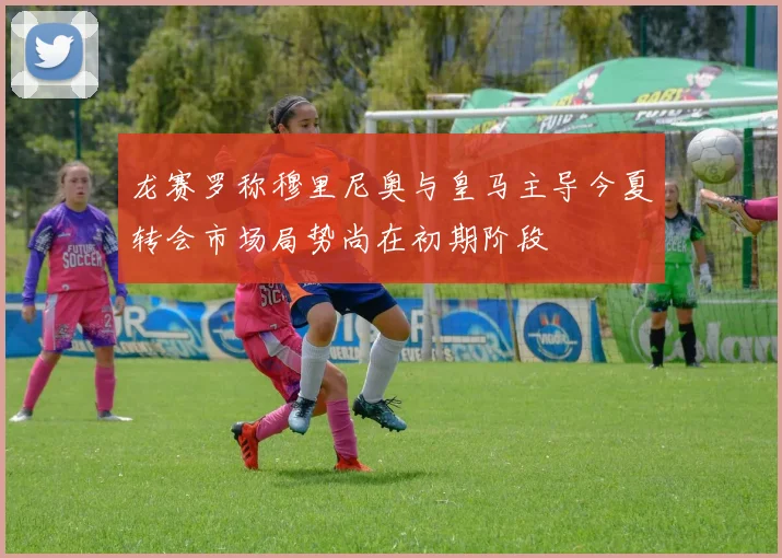龙赛罗称穆里尼奥与皇马主导今夏转会市场局势尚在初期阶段