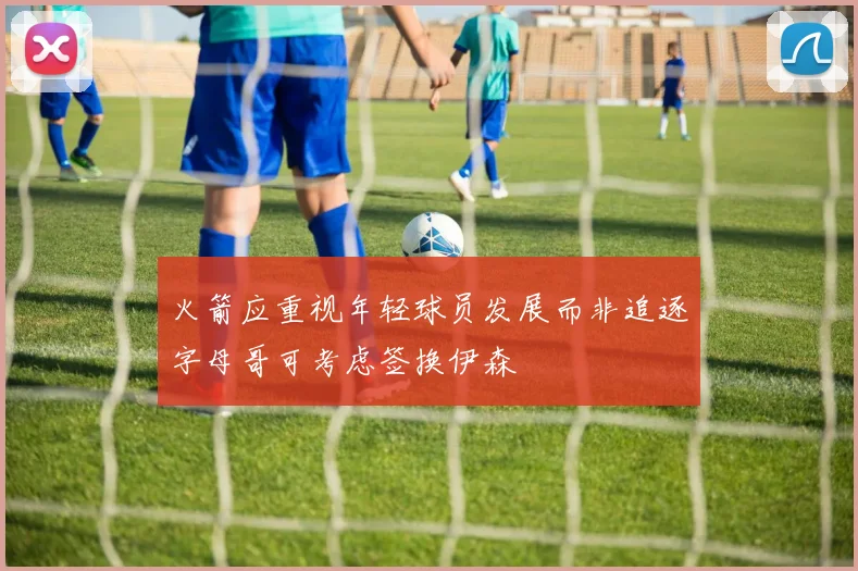 火箭应重视年轻球员发展而非追逐字母哥可考虑签换伊森