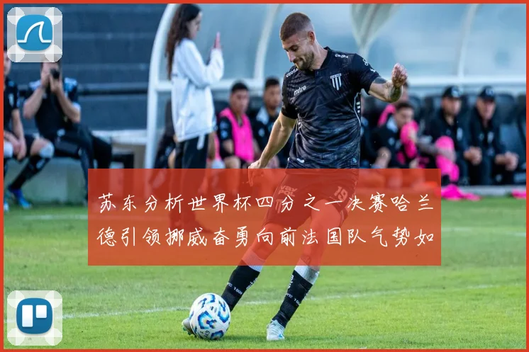 苏东分析世界杯四分之一决赛哈兰德引领挪威奋勇向前法国队气势如虹
