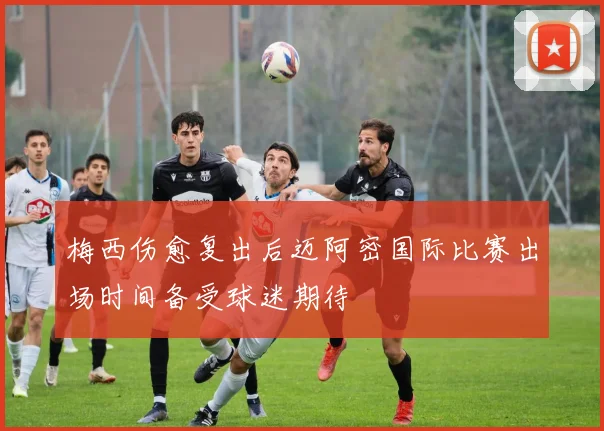 梅西伤愈复出后迈阿密国际比赛出场时间备受球迷期待