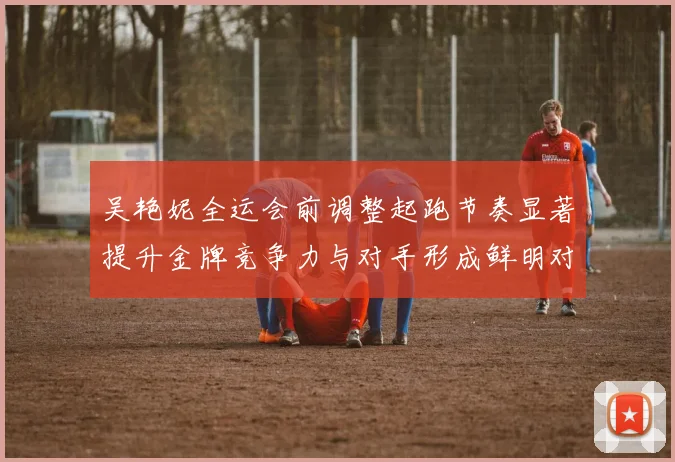 吴艳妮全运会前调整起跑节奏显著提升金牌竞争力与对手形成鲜明对比
