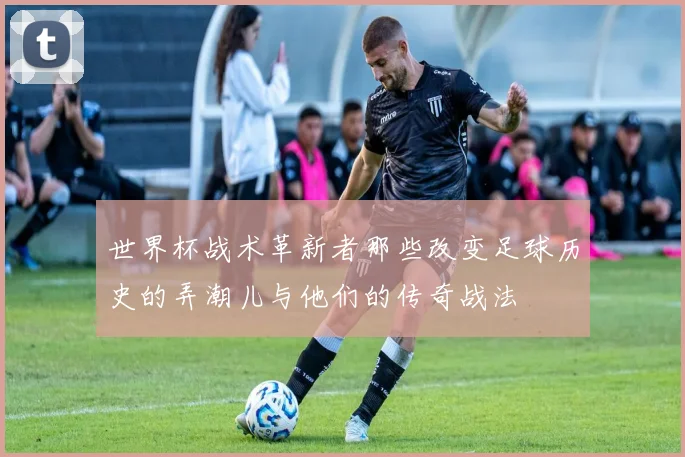 世界杯战术革新者那些改变足球历史的弄潮儿与他们的传奇战法