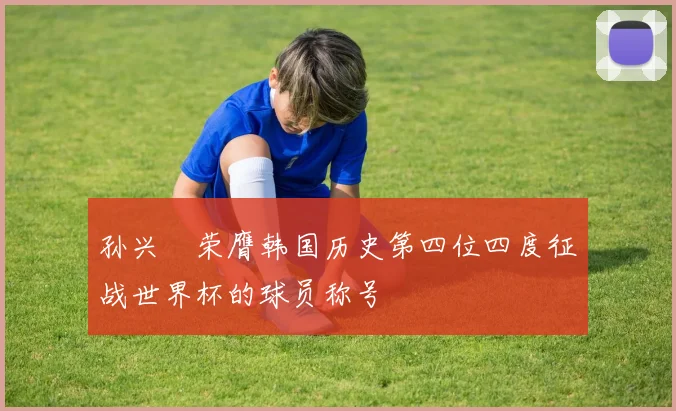 孙兴慜荣膺韩国历史第四位四度征战世界杯的球员称号
