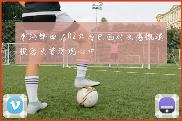 李玮锋回忆02年与巴西对决感慨退役念头曾浮现心中