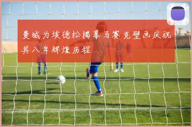 曼城为埃德松揭幕马赛克壁画庆祝其八年辉煌历程