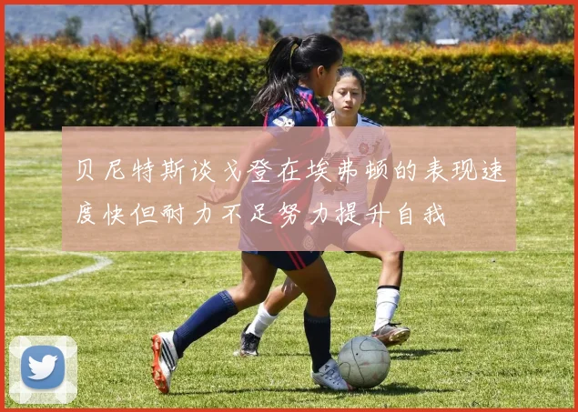贝尼特斯谈戈登在埃弗顿的表现速度快但耐力不足努力提升自我