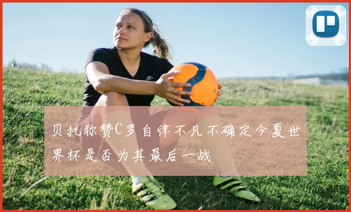贝托称赞C罗自律不凡不确定今夏世界杯是否为其最后一战