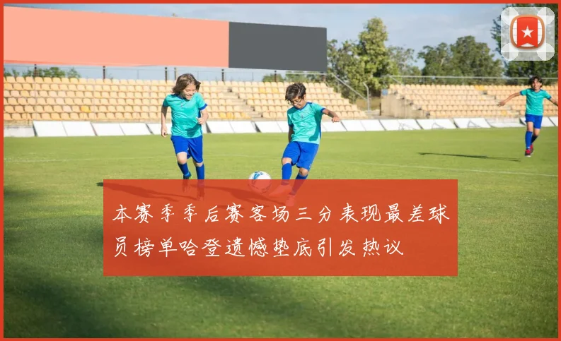 本赛季季后赛客场三分表现最差球员榜单哈登遗憾垫底引发热议