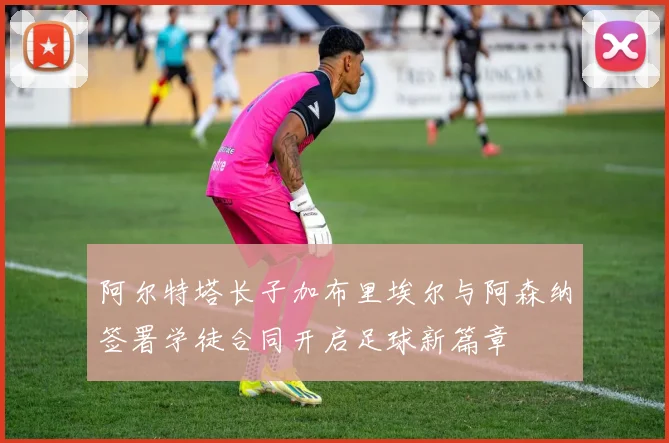 阿尔特塔长子加布里埃尔与阿森纳签署学徒合同开启足球新篇章