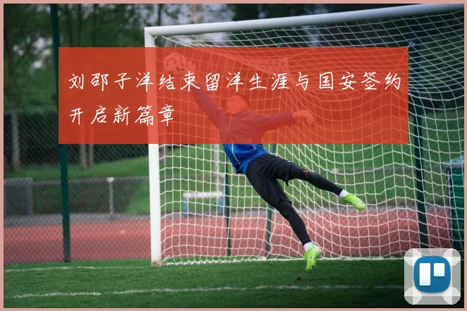 刘邵子洋结束留洋生涯与国安签约开启新篇章