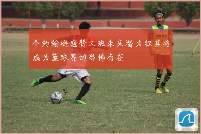 乔约翰逊盛赞文班未来潜力称其将成为篮球界的恐怖存在