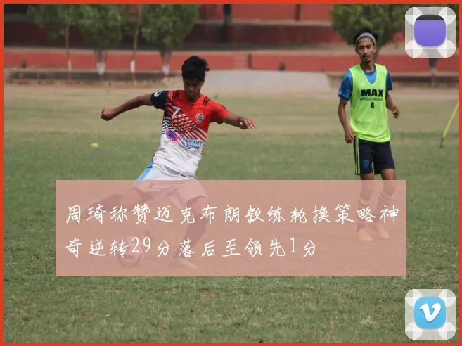 周琦称赞迈克布朗教练轮换策略神奇逆转29分落后至领先1分