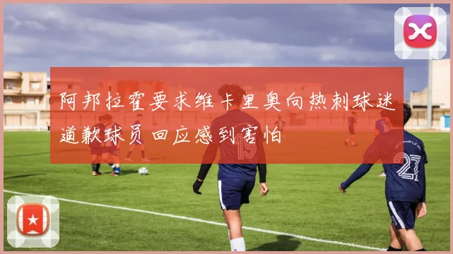 阿邦拉霍要求维卡里奥向热刺球迷道歉球员回应感到害怕