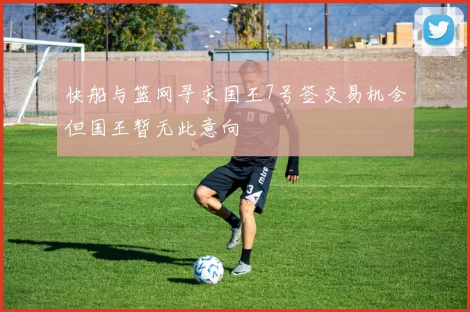 快船与篮网寻求国王7号签交易机会但国王暂无此意向