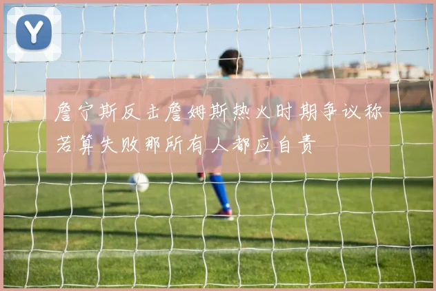 詹宁斯反击詹姆斯热火时期争议称若算失败那所有人都应自责