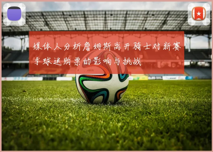 媒体人分析詹姆斯离开骑士对新赛季球迷购票的影响与挑战