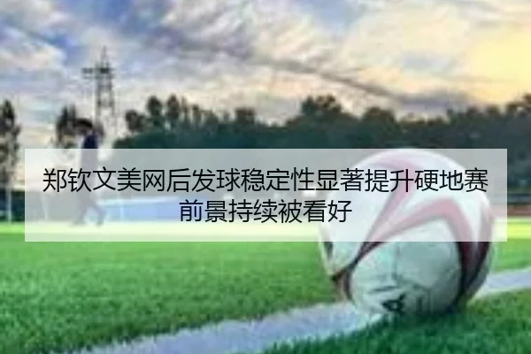 郑钦文美网后发球稳定性显著提升硬地赛前景持续被看好